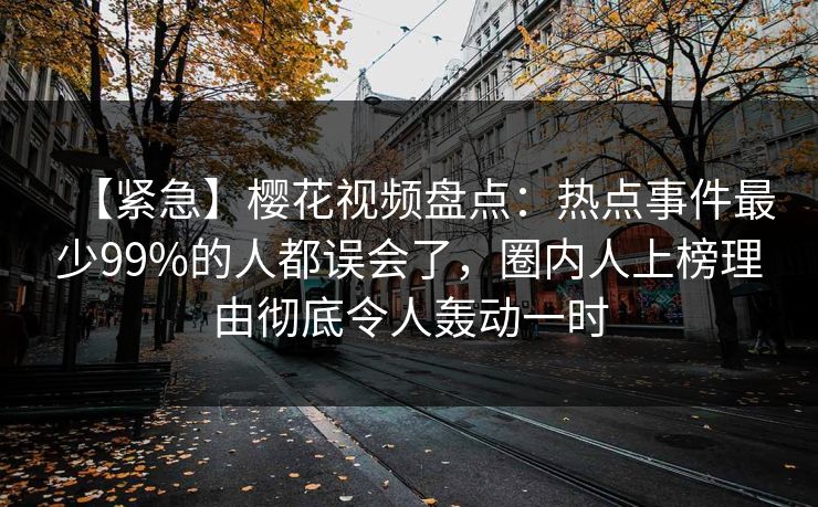 【紧急】樱花视频盘点：热点事件最少99%的人都误会了，圈内人上榜理由彻底令人轰动一时