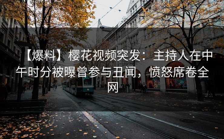 【爆料】樱花视频突发：主持人在中午时分被曝曾参与丑闻，愤怒席卷全网