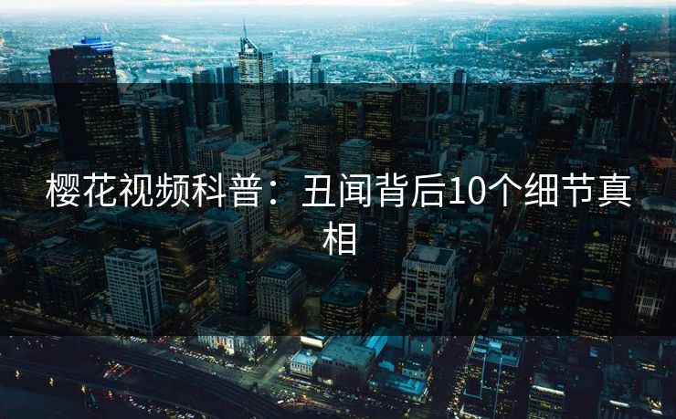 樱花视频科普：丑闻背后10个细节真相