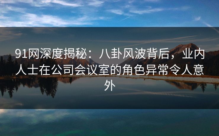 91网深度揭秘：八卦风波背后，业内人士在公司会议室的角色异常令人意外