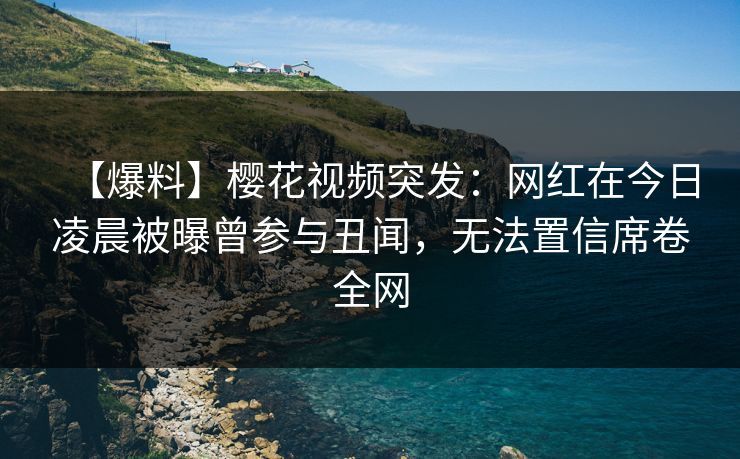 【爆料】樱花视频突发：网红在今日凌晨被曝曾参与丑闻，无法置信席卷全网