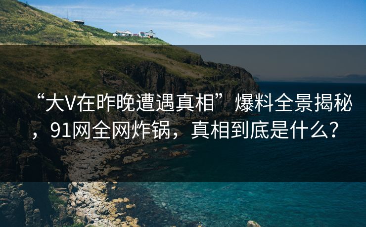 “大V在昨晚遭遇真相”爆料全景揭秘，91网全网炸锅，真相到底是什么？