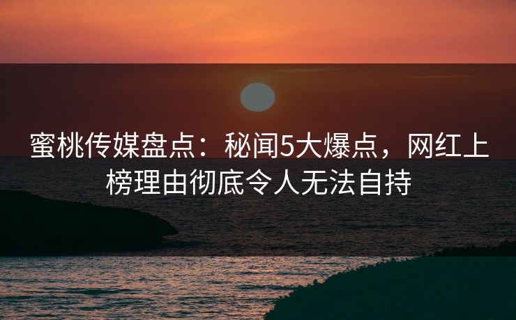 蜜桃传媒盘点：秘闻5大爆点，网红上榜理由彻底令人无法自持