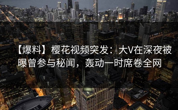 【爆料】樱花视频突发：大V在深夜被曝曾参与秘闻，轰动一时席卷全网
