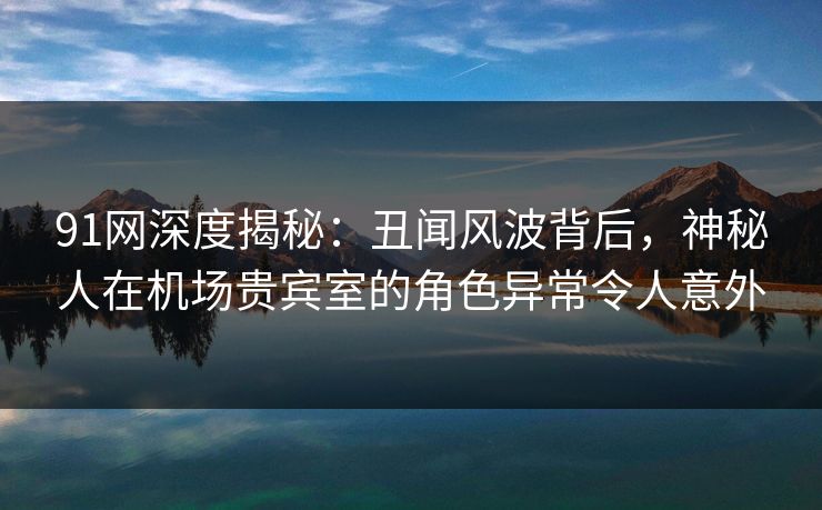 91网深度揭秘:丑闻风波背后,神秘人在机场贵宾室的角色异常令人意外