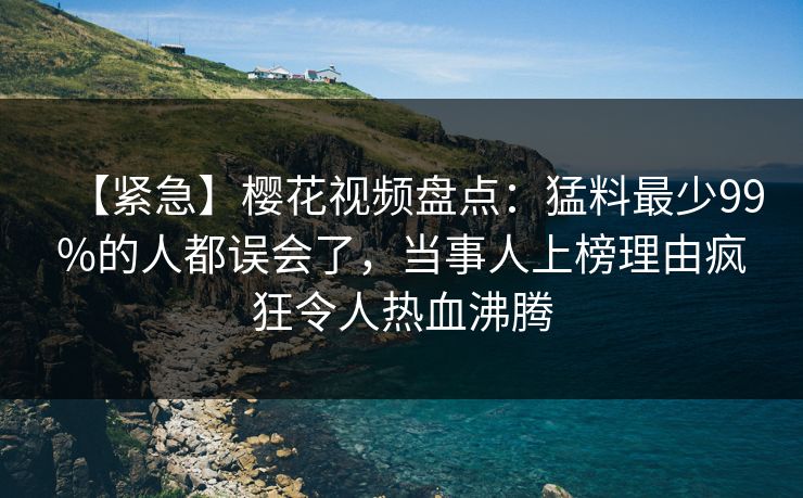 【紧急】樱花视频盘点：猛料最少99%的人都误会了，当事人上榜理由疯狂令人热血沸腾