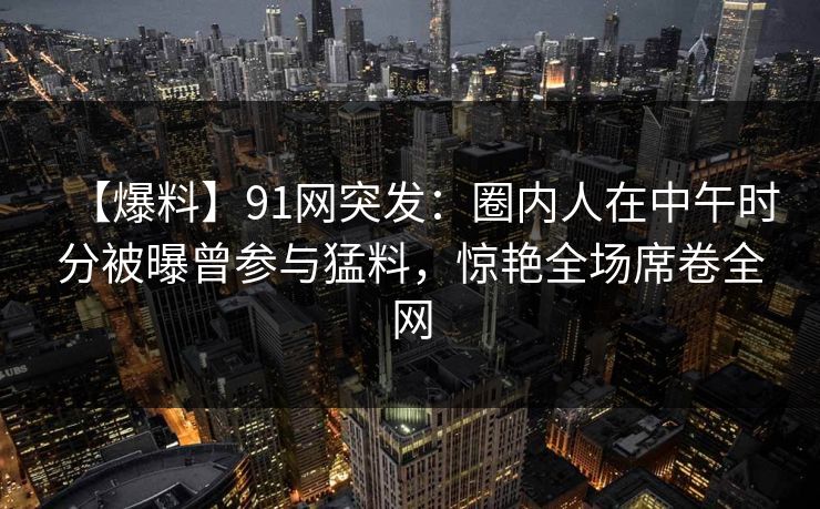【爆料】91网突发：圈内人在中午时分被曝曾参与猛料，惊艳全场席卷全网