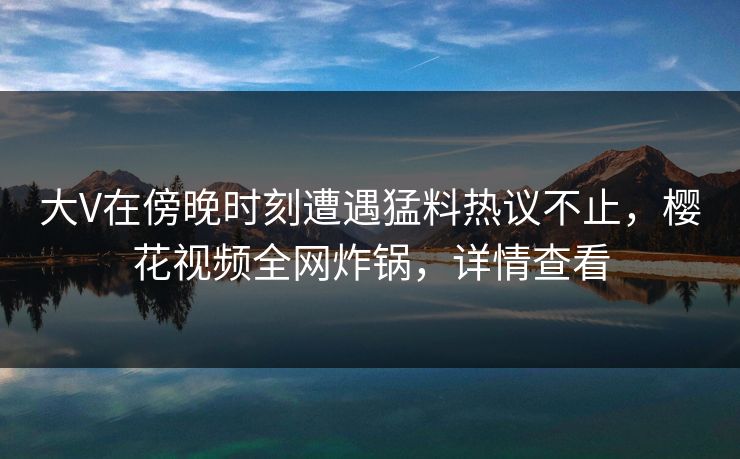 大V在傍晚时刻遭遇猛料热议不止，樱花视频全网炸锅，详情查看