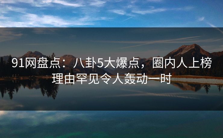 91网盘点：八卦5大爆点，圈内人上榜理由罕见令人轰动一时
