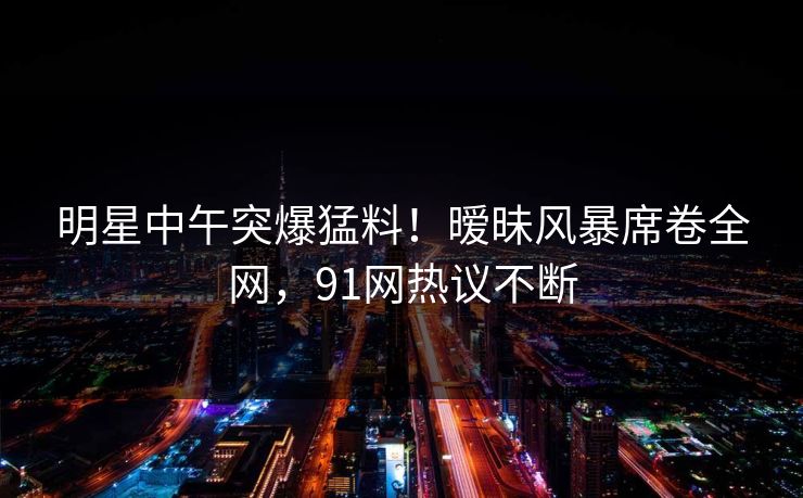 明星中午突爆猛料！暧昧风暴席卷全网，91网热议不断