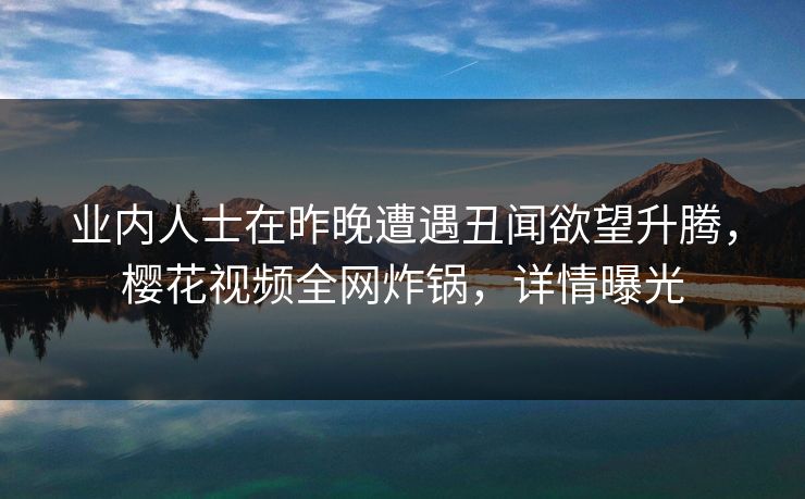 业内人士在昨晚遭遇丑闻欲望升腾，樱花视频全网炸锅，详情曝光