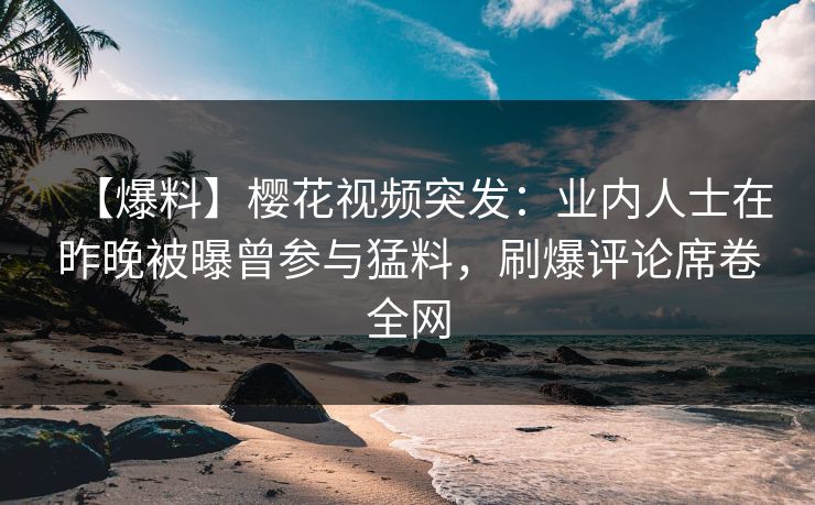 【爆料】樱花视频突发：业内人士在昨晚被曝曾参与猛料，刷爆评论席卷全网