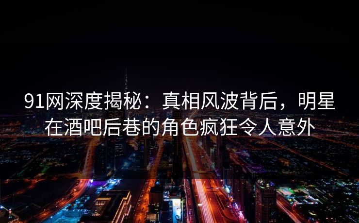 91网深度揭秘：真相风波背后，明星在酒吧后巷的角色疯狂令人意外