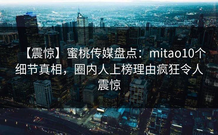 【震惊】蜜桃传媒盘点：mitao10个细节真相，圈内人上榜理由疯狂令人震惊