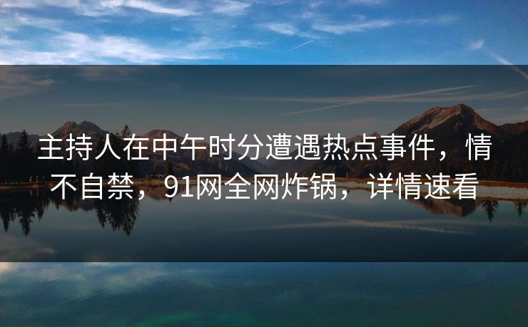 主持人在中午时分遭遇热点事件，情不自禁，91网全网炸锅，详情速看