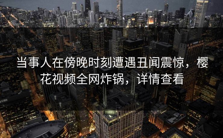 当事人在傍晚时刻遭遇丑闻震惊，樱花视频全网炸锅，详情查看
