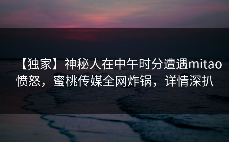 【独家】神秘人在中午时分遭遇mitao愤怒，蜜桃传媒全网炸锅，详情深扒