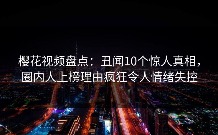 樱花视频盘点：丑闻10个惊人真相，圈内人上榜理由疯狂令人情绪失控