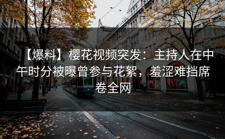 【爆料】樱花视频突发：主持人在中午时分被曝曾参与花絮，羞涩难挡席卷全网
