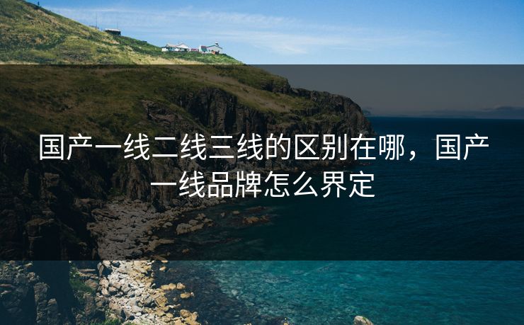 国产一线二线三线的区别在哪，国产一线品牌怎么界定