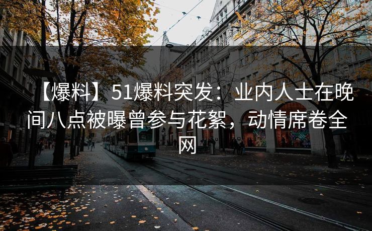 【爆料】51爆料突发：业内人士在晚间八点被曝曾参与花絮，动情席卷全网