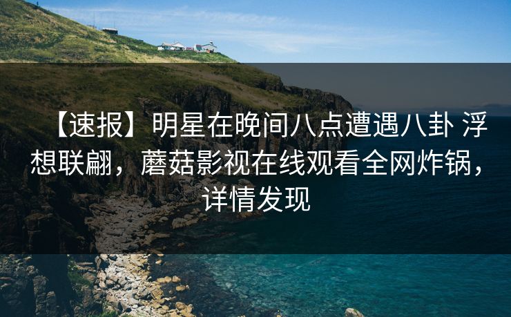 【速报】明星在晚间八点遭遇八卦 浮想联翩，蘑菇影视在线观看全网炸锅，详情发现