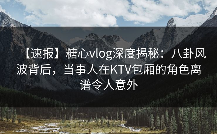 【速报】糖心vlog深度揭秘:八卦风波背后,当事人在KTV包厢的角色离谱令人意外 【速报】糖心vlog深度揭秘:八卦风波背后,当事人在KTV包厢的角色离谱令人意外