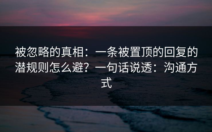 被忽略的真相：一条被置顶的回复的潜规则怎么避？一句话说透：沟通方式