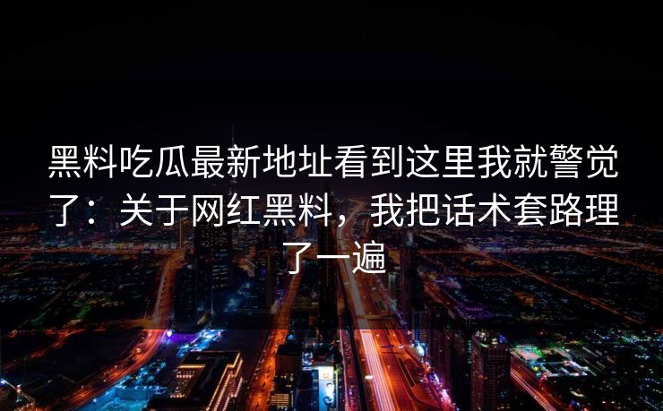 黑料吃瓜最新地址看到这里我就警觉了:关于网红黑料,我把话术套路理了一遍