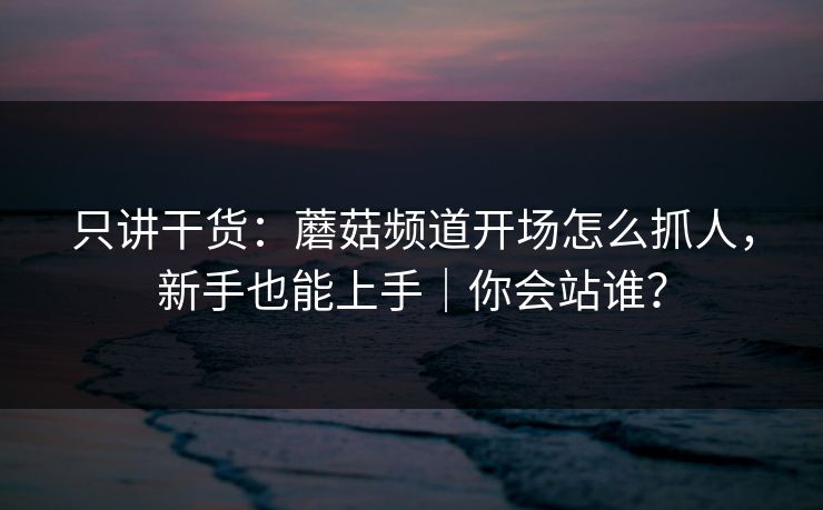 只讲干货:蘑菇频道开场怎么抓人,新手也能上手|你会站谁?