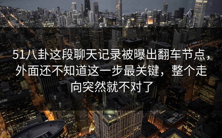 51八卦这段聊天记录被曝出翻车节点，外面还不知道这一步最关键，整个走向突然就不对了