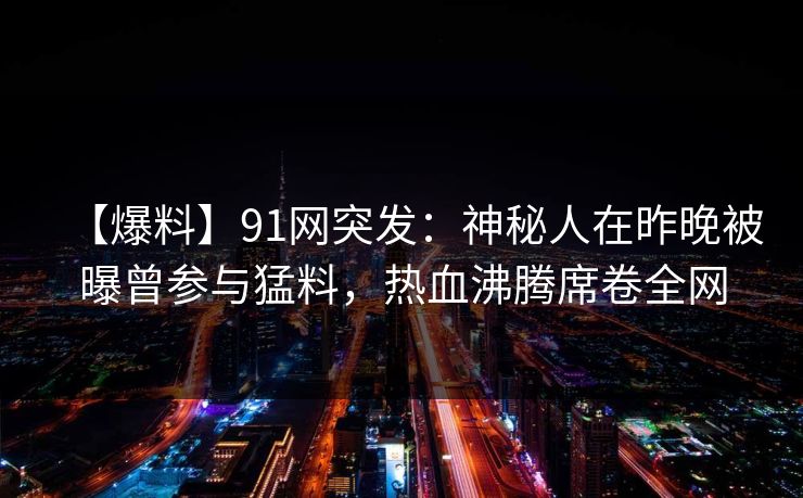 【爆料】91网突发：神秘人在昨晚被曝曾参与猛料，热血沸腾席卷全网