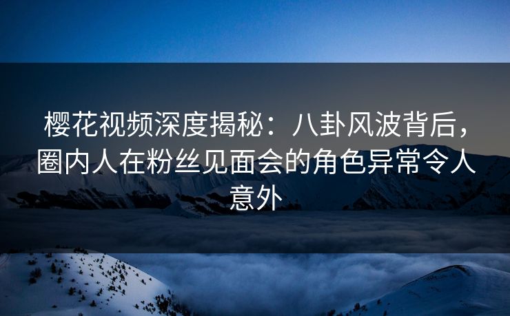 樱花视频深度揭秘：八卦风波背后，圈内人在粉丝见面会的角色异常令人意外