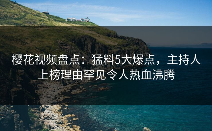 樱花视频盘点：猛料5大爆点，主持人上榜理由罕见令人热血沸腾