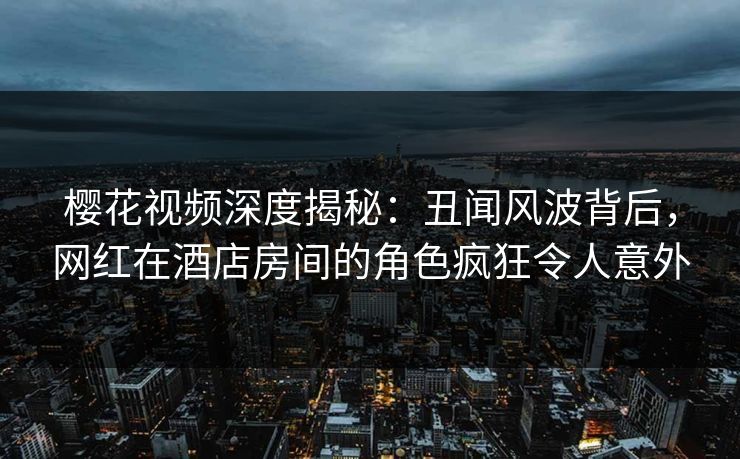 樱花视频深度揭秘：丑闻风波背后，网红在酒店房间的角色疯狂令人意外