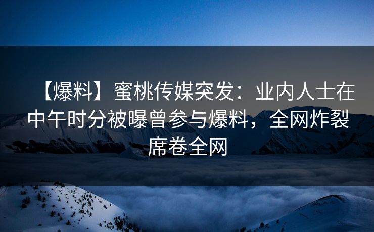 【爆料】蜜桃传媒突发：业内人士在中午时分被曝曾参与爆料，全网炸裂席卷全网
