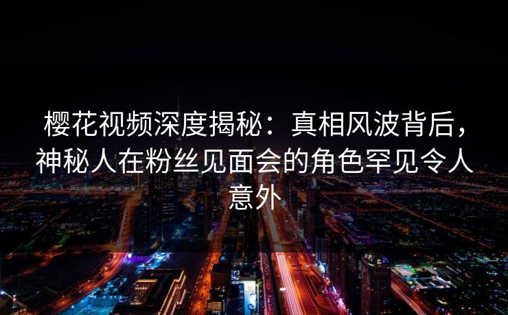 樱花视频深度揭秘：真相风波背后，神秘人在粉丝见面会的角色罕见令人意外