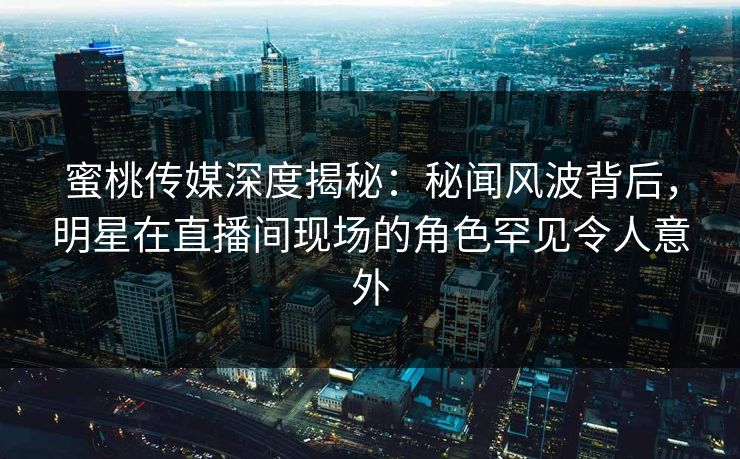 蜜桃传媒深度揭秘：秘闻风波背后，明星在直播间现场的角色罕见令人意外