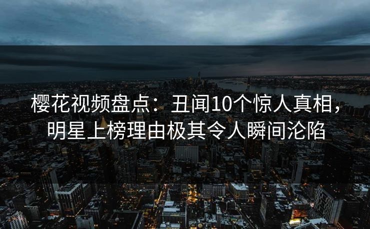 樱花视频盘点：丑闻10个惊人真相，明星上榜理由极其令人瞬间沦陷