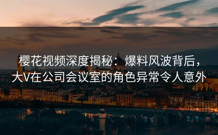 樱花视频深度揭秘：爆料风波背后，大V在公司会议室的角色异常令人意外