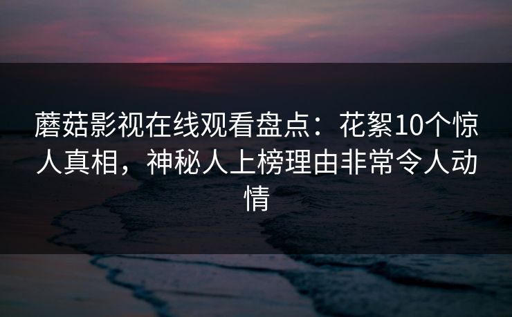 蘑菇影视在线观看盘点：花絮10个惊人真相，神秘人上榜理由非常令人动情