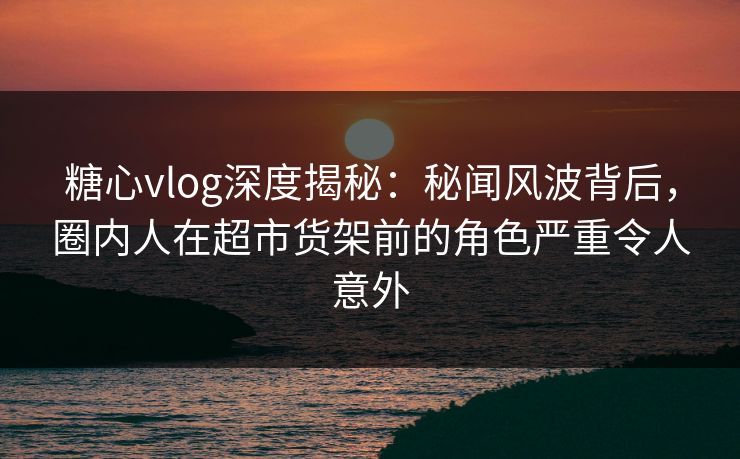 糖心vlog深度揭秘：秘闻风波背后，圈内人在超市货架前的角色严重令人意外